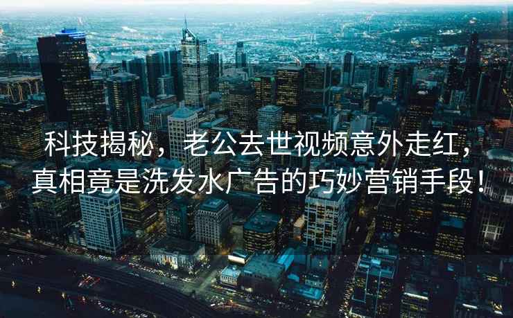 科技揭秘，老公去世视频意外走红，真相竟是洗发水广告的巧妙营销手段！