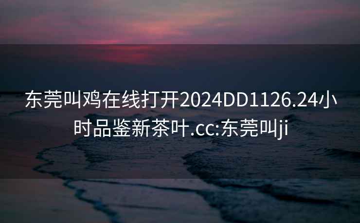 东莞叫鸡在线打开2024DD1126.24小时品鉴新茶叶.cc:东莞叫ji