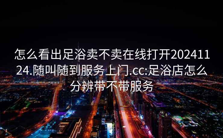 怎么看出足浴卖不卖在线打开20241124.随叫随到服务上门.cc:足浴店怎么分辨带不带服务