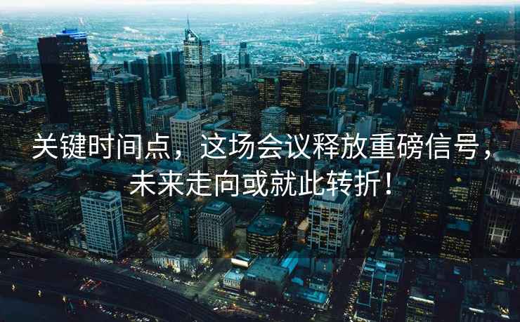 关键时间点，这场会议释放重磅信号，未来走向或就此转折！