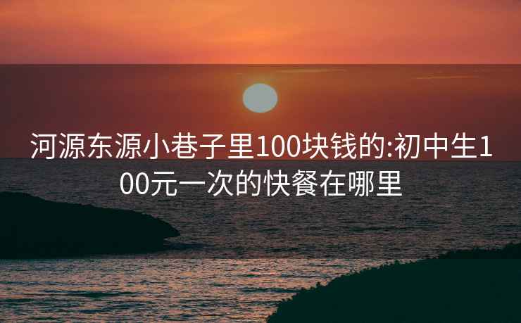 河源东源小巷子里100块钱的:初中生100元一次的快餐在哪里