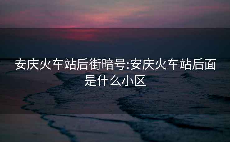 安庆火车站后街暗号:安庆火车站后面是什么小区