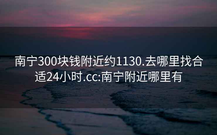 南宁300块钱附近约1130.去哪里找合适24小时.cc:南宁附近哪里有