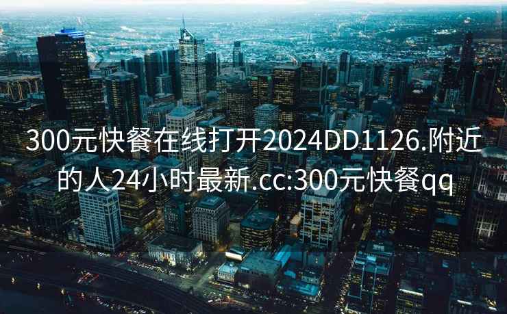 300元快餐在线打开2024DD1126.附近的人24小时最新.cc:300元快餐qq