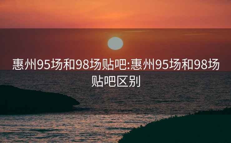 惠州95场和98场贴吧:惠州95场和98场贴吧区别