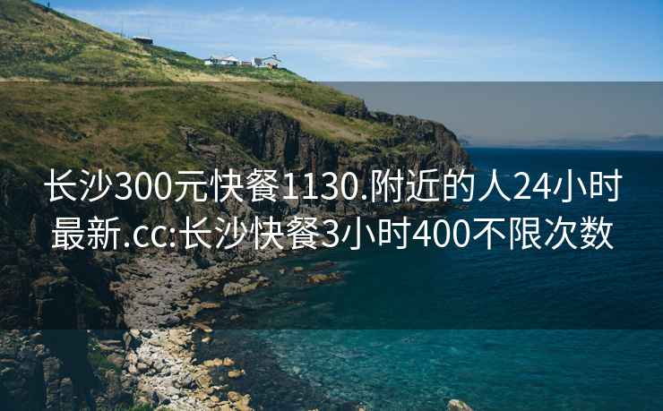 长沙300元快餐1130.附近的人24小时最新.cc:长沙快餐3小时400不限次数