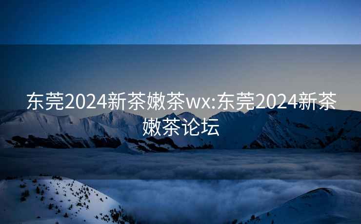 东莞2024新茶嫩茶wx:东莞2024新茶嫩茶论坛