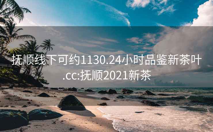 抚顺线下可约1130.24小时品鉴新茶叶.cc:抚顺2021新茶