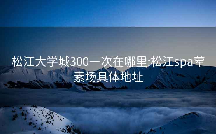 松江大学城300一次在哪里:松江spa荤素场具体地址