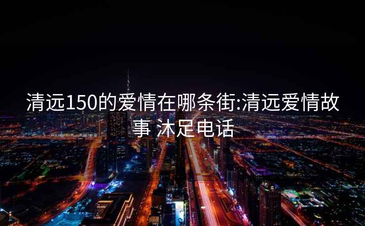 清远150的爱情在哪条街:清远爱情故事 沐足电话