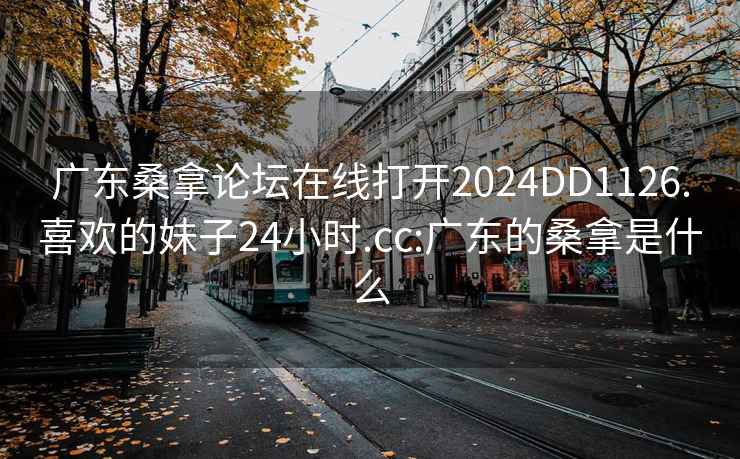 广东桑拿论坛在线打开2024DD1126.喜欢的妹子24小时.cc:广东的桑拿是什么