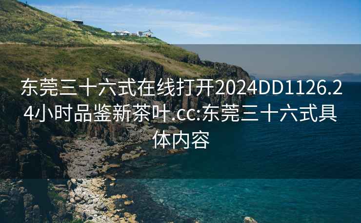 东莞三十六式在线打开2024DD1126.24小时品鉴新茶叶.cc:东莞三十六式具体内容