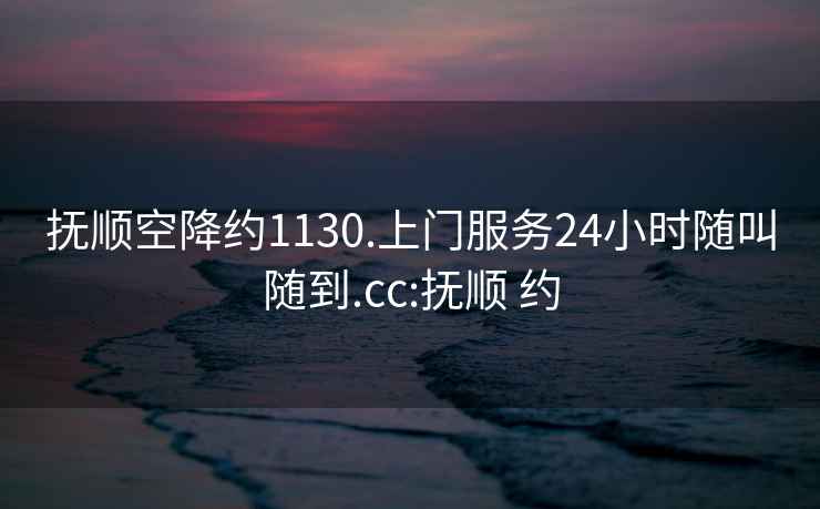 抚顺空降约1130.上门服务24小时随叫随到.cc:抚顺 约