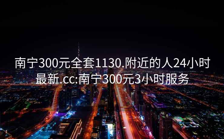 南宁300元全套1130.附近的人24小时最新.cc:南宁300元3小时服务