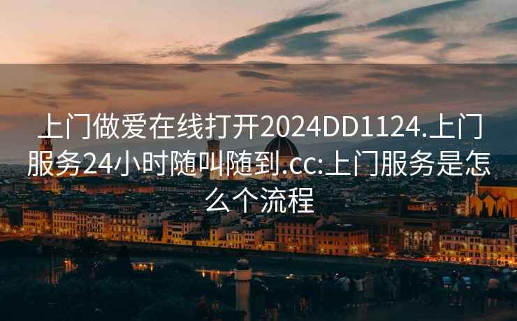 上门做爱在线打开2024DD1124.上门服务24小时随叫随到.cc:上门服务是怎么个流程