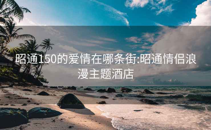 昭通150的爱情在哪条街:昭通情侣浪漫主题酒店