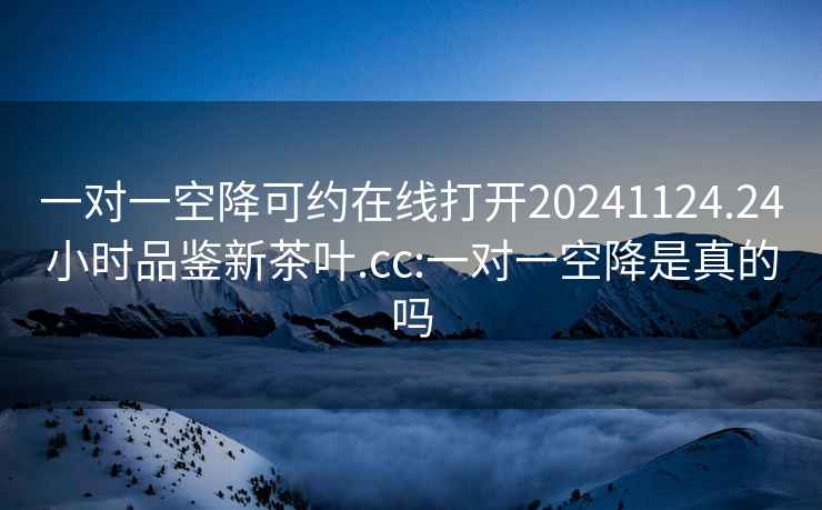 一对一空降可约在线打开20241124.24小时品鉴新茶叶.cc:一对一空降是真的吗