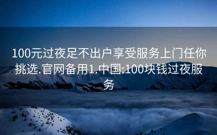 100元过夜足不出户享受服务上门任你挑选.官网备用1.中国:100块钱过夜服务