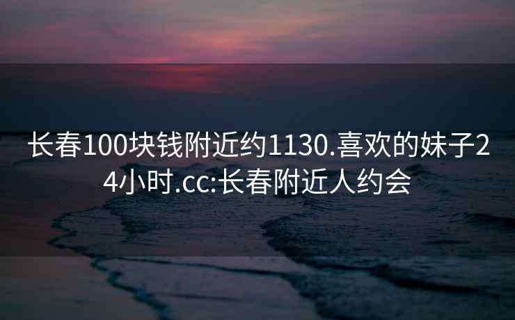 长春100块钱附近约1130.喜欢的妹子24小时.cc:长春附近人约会