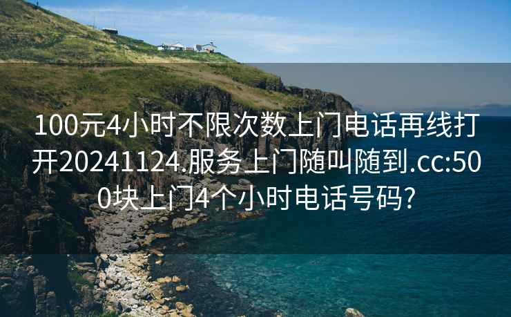 100元4小时不限次数上门电话再线打开20241124.服务上门随叫随到.cc:500块上门4个小时电话号码?