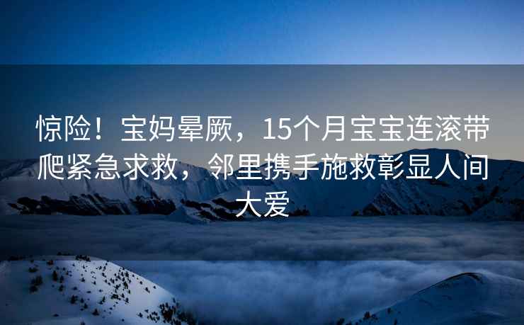 惊险！宝妈晕厥，15个月宝宝连滚带爬紧急求救，邻里携手施救彰显人间大爱