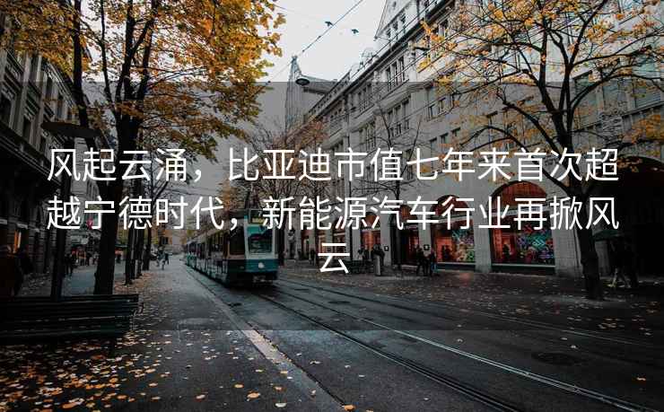 风起云涌，比亚迪市值七年来首次超越宁德时代，新能源汽车行业再掀风云