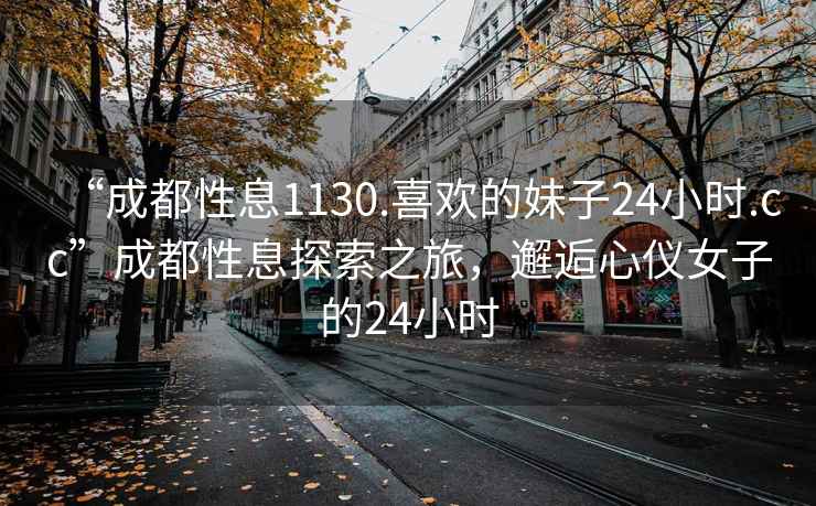 “成都性息1130.喜欢的妹子24小时.cc”成都性息探索之旅，邂逅心仪女子的24小时