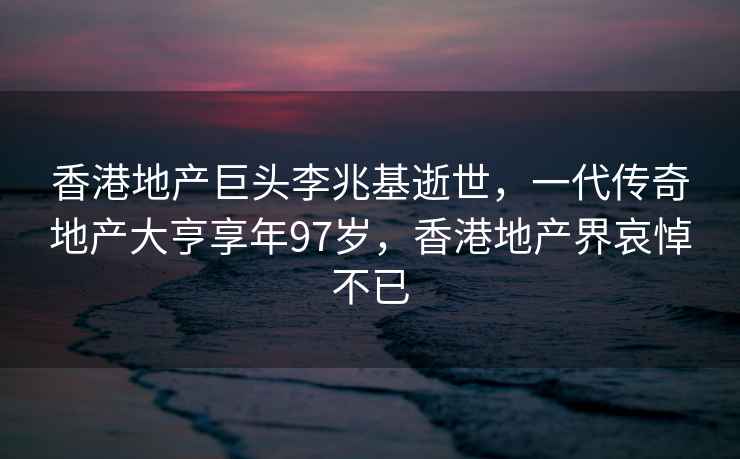 香港地产巨头李兆基逝世，一代传奇地产大亨享年97岁，香港地产界哀悼不已