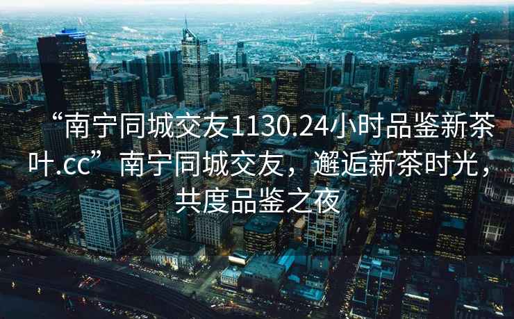 “南宁同城交友1130.24小时品鉴新茶叶.cc”南宁同城交友，邂逅新茶时光，共度品鉴之夜