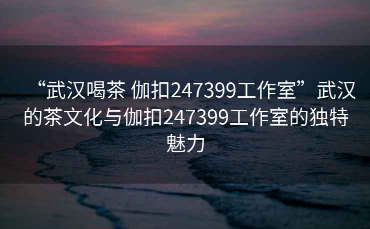 “武汉喝茶 伽扣247399工作室”武汉的茶文化与伽扣247399工作室的独特魅力