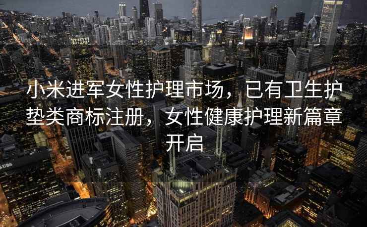 小米进军女性护理市场，已有卫生护垫类商标注册，女性健康护理新篇章开启