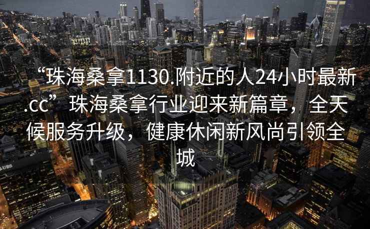 “珠海桑拿1130.附近的人24小时最新.cc”珠海桑拿行业迎来新篇章，全天候服务升级，健康休闲新风尚引领全城