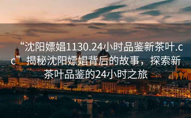 “沈阳嫖娼1130.24小时品鉴新茶叶.cc”揭秘沈阳嫖娼背后的故事，探索新茶叶品鉴的24小时之旅