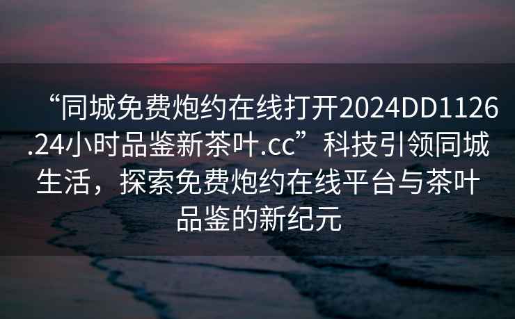 “同城免费炮约在线打开2024DD1126.24小时品鉴新茶叶.cc”科技引领同城生活，探索免费炮约在线平台与茶叶品鉴的新纪元