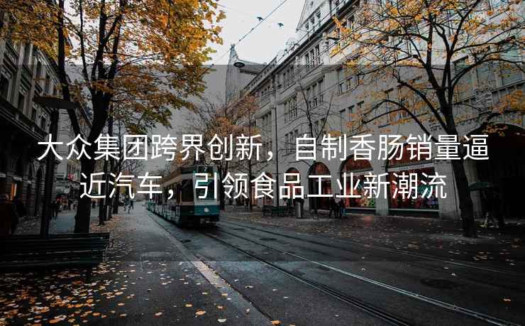 大众集团跨界创新，自制香肠销量逼近汽车，引领食品工业新潮流