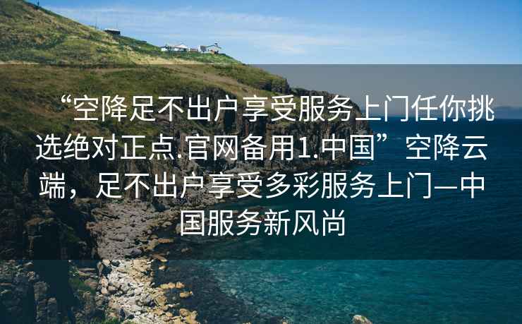 “空降足不出户享受服务上门任你挑选绝对正点.官网备用1.中国”空降云端，足不出户享受多彩服务上门—中国服务新风尚