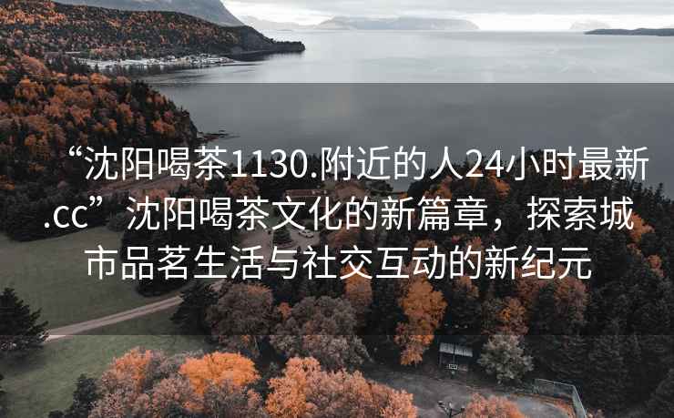 “沈阳喝茶1130.附近的人24小时最新.cc”沈阳喝茶文化的新篇章，探索城市品茗生活与社交互动的新纪元