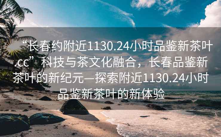 “长春约附近1130.24小时品鉴新茶叶.cc”科技与茶文化融合，长春品鉴新茶叶的新纪元—探索附近1130.24小时品鉴新茶叶的新体验