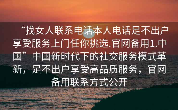 “找女人联系电话本人电话足不出户享受服务上门任你挑选.官网备用1.中国”中国新时代下的社交服务模式革新，足不出户享受高品质服务，官网备用联系方式公开