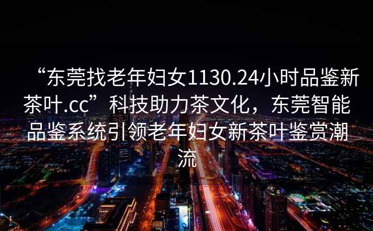 “东莞找老年妇女1130.24小时品鉴新茶叶.cc”科技助力茶文化，东莞智能品鉴系统引领老年妇女新茶叶鉴赏潮流