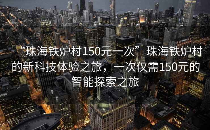 “珠海铁炉村150元一次”珠海铁炉村的新科技体验之旅，一次仅需150元的智能探索之旅