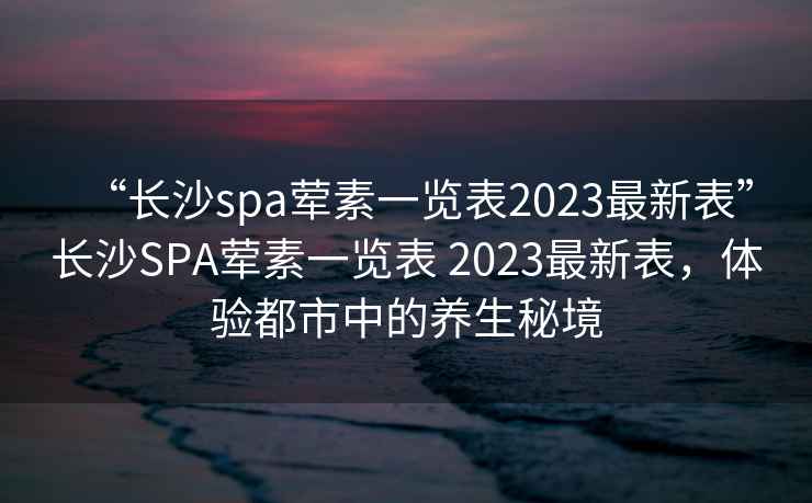 “长沙spa荤素一览表2023最新表”长沙SPA荤素一览表 2023最新表，体验都市中的养生秘境