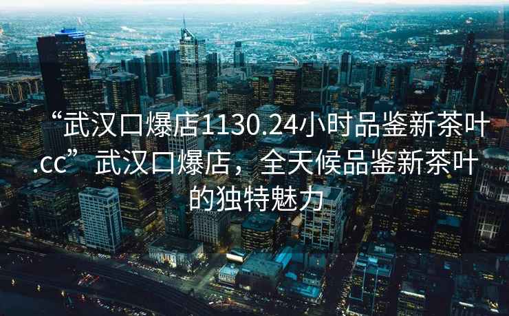 “武汉口爆店1130.24小时品鉴新茶叶.cc”武汉口爆店，全天候品鉴新茶叶的独特魅力