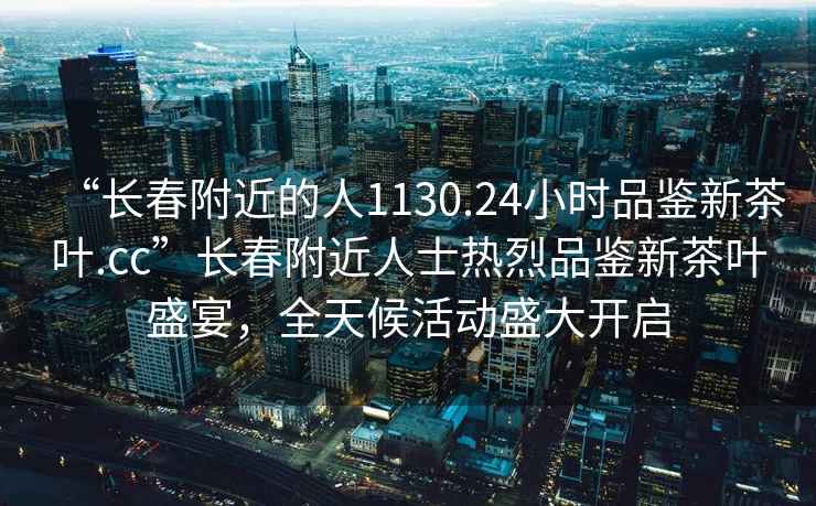 “长春附近的人1130.24小时品鉴新茶叶.cc”长春附近人士热烈品鉴新茶叶盛宴，全天候活动盛大开启