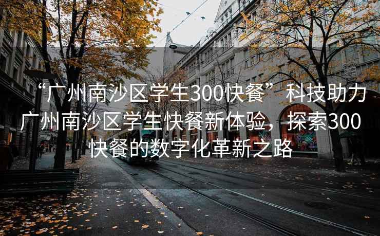 “广州南沙区学生300快餐”科技助力广州南沙区学生快餐新体验，探索300快餐的数字化革新之路