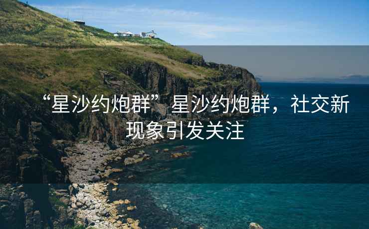 “星沙约炮群”星沙约炮群，社交新现象引发关注