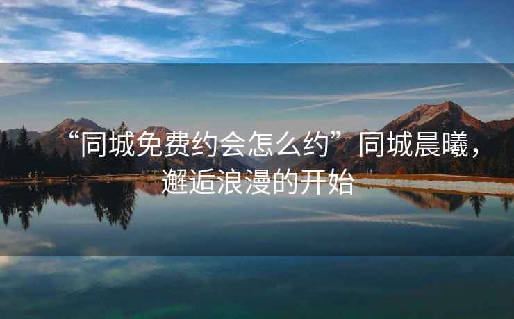 “同城免费约会怎么约”同城晨曦，邂逅浪漫的开始