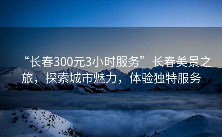 “长春300元3小时服务”长春美景之旅，探索城市魅力，体验独特服务