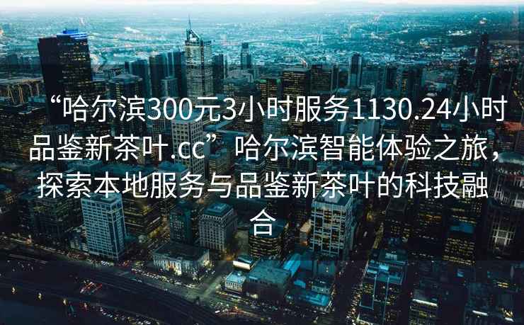 “哈尔滨300元3小时服务1130.24小时品鉴新茶叶.cc”哈尔滨智能体验之旅，探索本地服务与品鉴新茶叶的科技融合