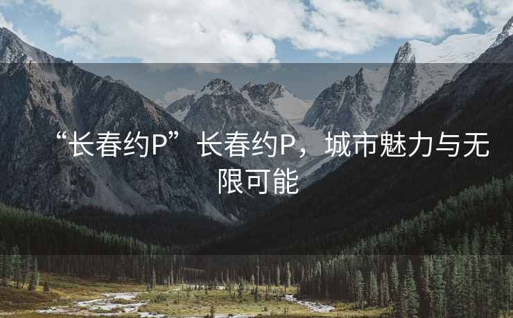 “长春约P”长春约P，城市魅力与无限可能